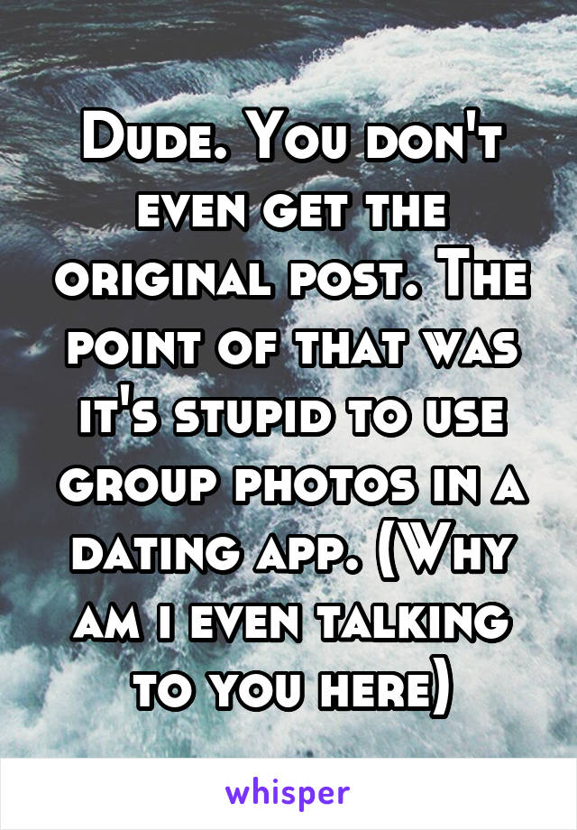 Dude. You don't even get the original post. The point of that was it's stupid to use group photos in a dating app. (Why am i even talking to you here)