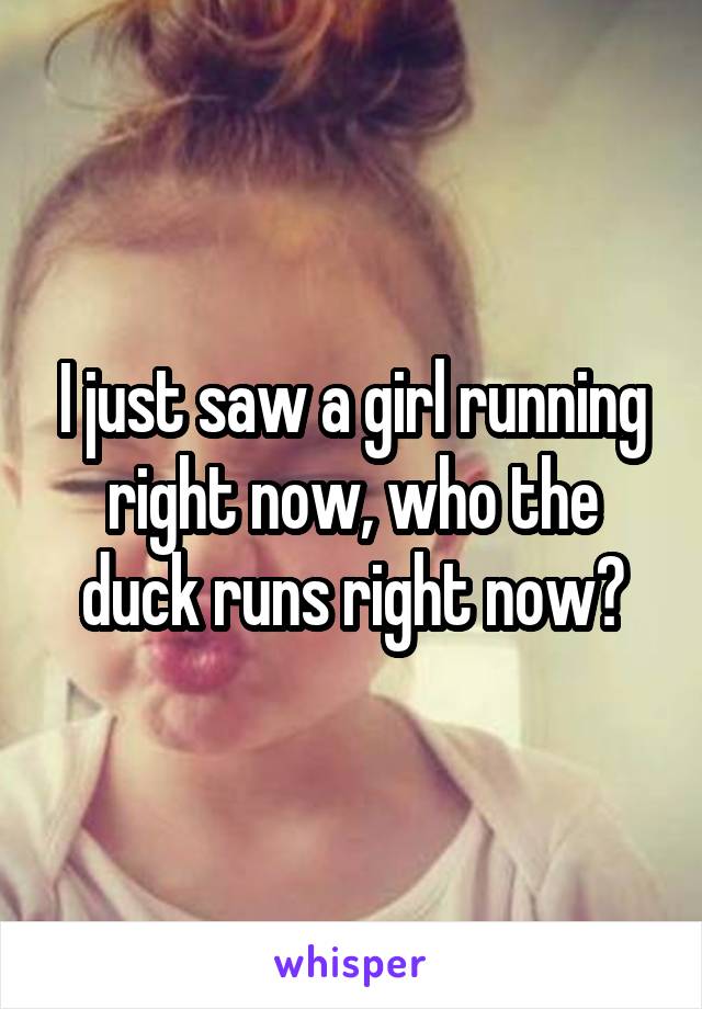 I just saw a girl running right now, who the duck runs right now?