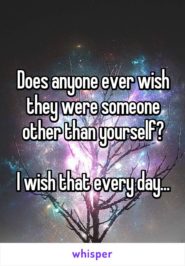 Does anyone ever wish they were someone other than yourself?

I wish that every day...