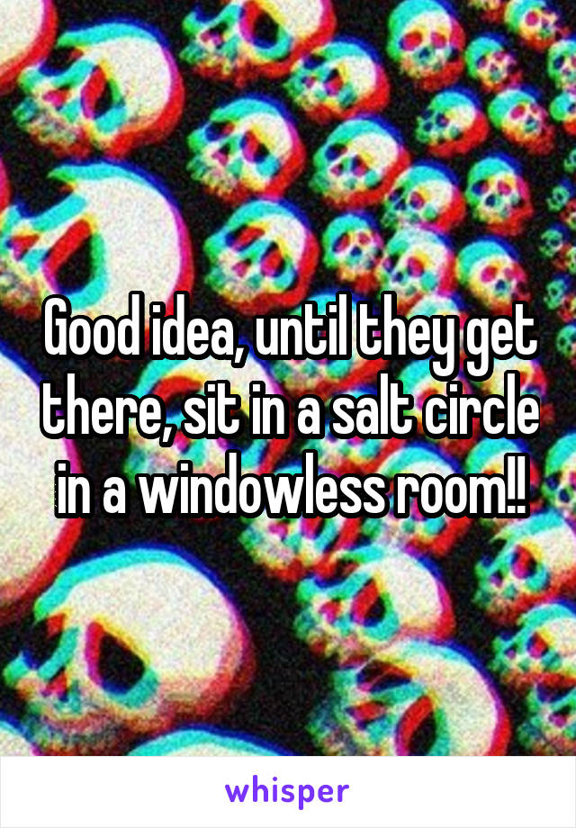 Good idea, until they get there, sit in a salt circle in a windowless room!!