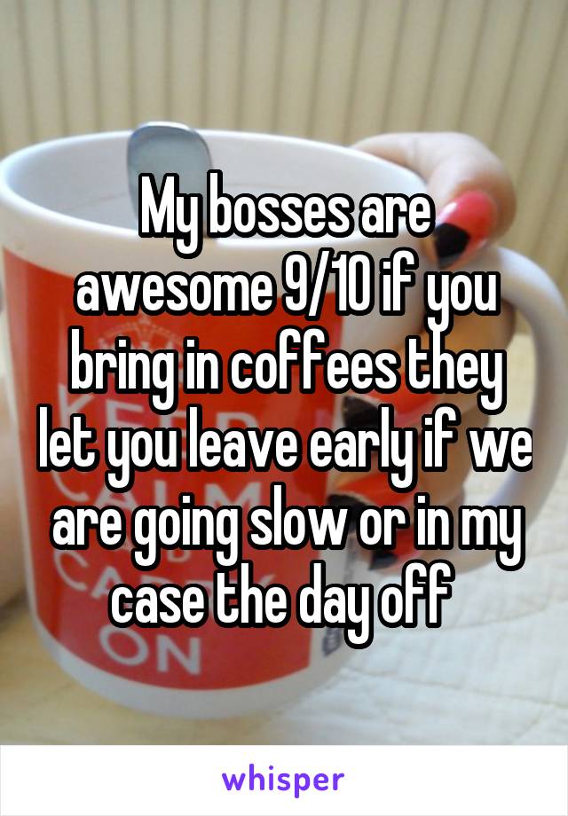 My bosses are awesome 9/10 if you bring in coffees they let you leave early if we are going slow or in my case the day off 