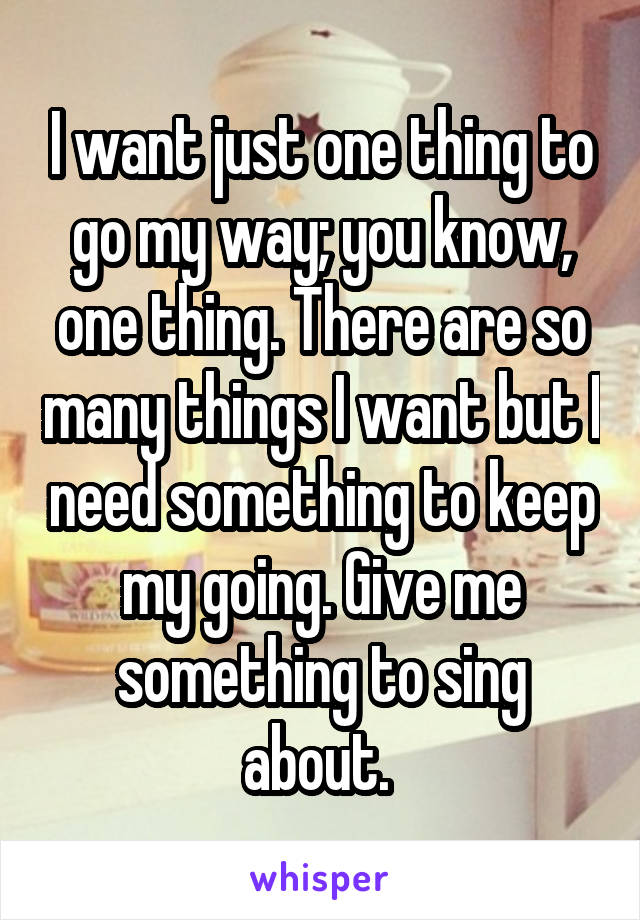 I want just one thing to go my way; you know, one thing. There are so many things I want but I need something to keep my going. Give me something to sing about. 