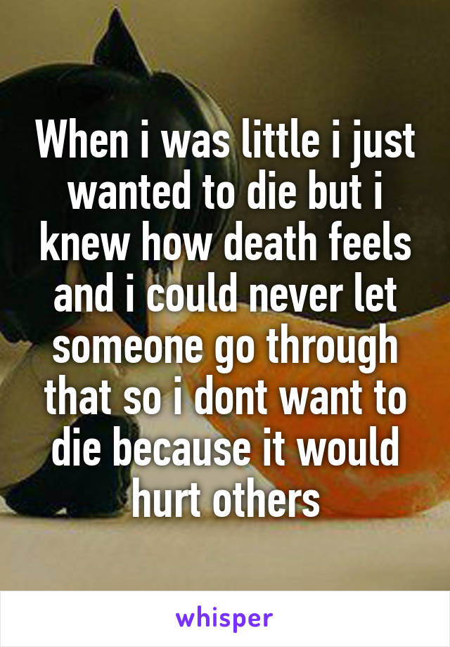 When i was little i just wanted to die but i knew how death feels and i could never let someone go through that so i dont want to die because it would hurt others