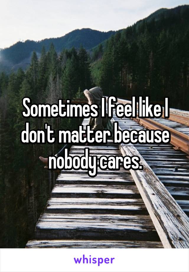 Sometimes I feel like I don't matter because nobody cares.