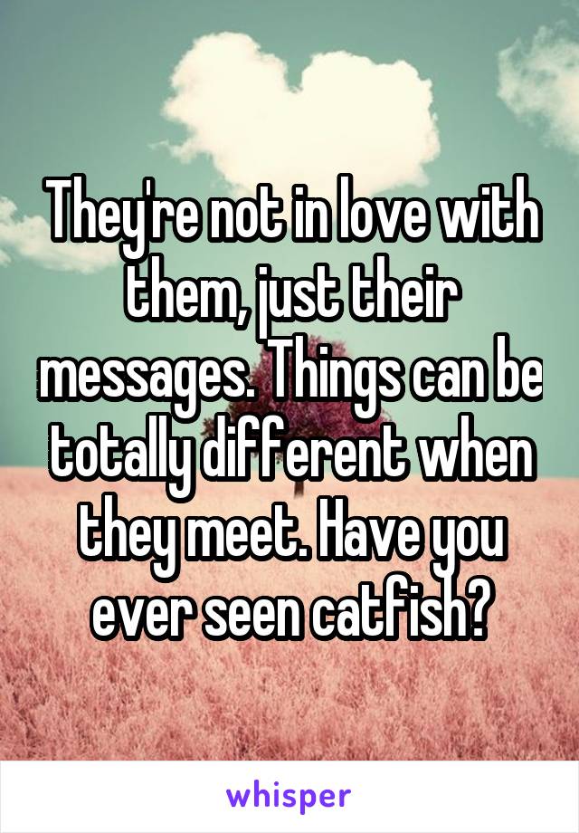 They're not in love with them, just their messages. Things can be totally different when they meet. Have you ever seen catfish?