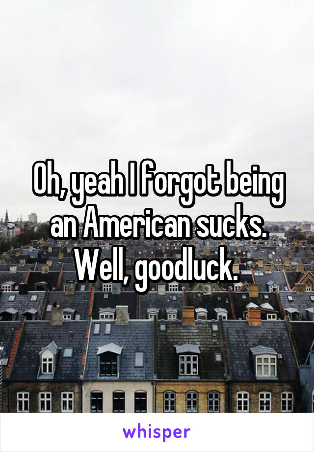 Oh, yeah I forgot being an American sucks. Well, goodluck. 