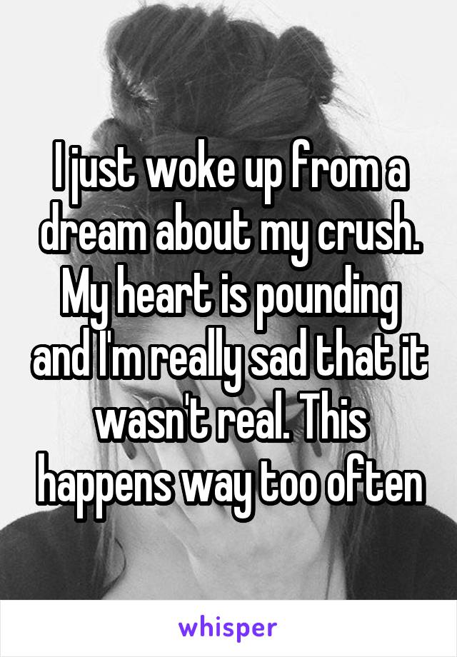 I just woke up from a dream about my crush. My heart is pounding and I'm really sad that it wasn't real. This happens way too often