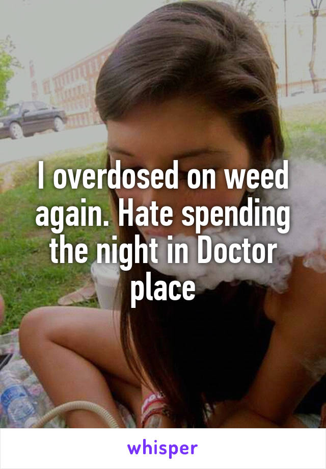 I overdosed on weed again. Hate spending the night in Doctor place