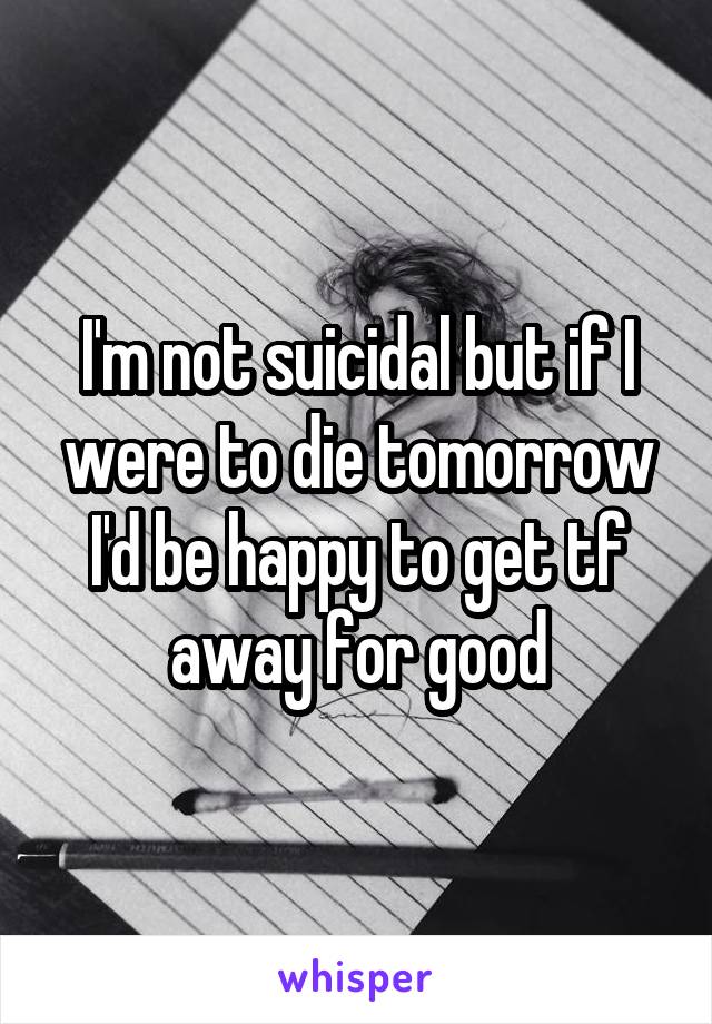 I'm not suicidal but if I were to die tomorrow I'd be happy to get tf away for good