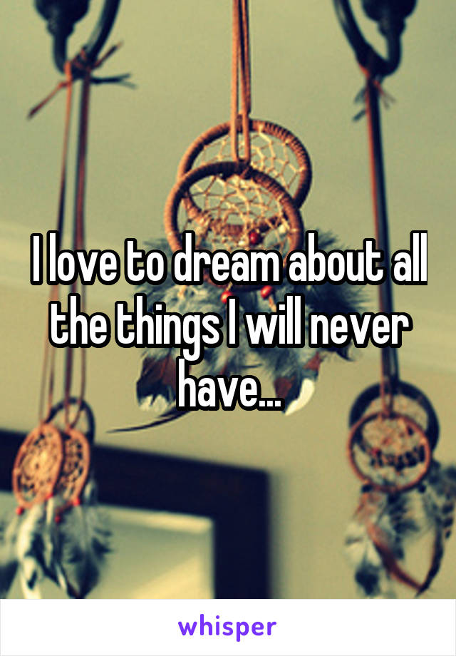 I love to dream about all the things I will never have...