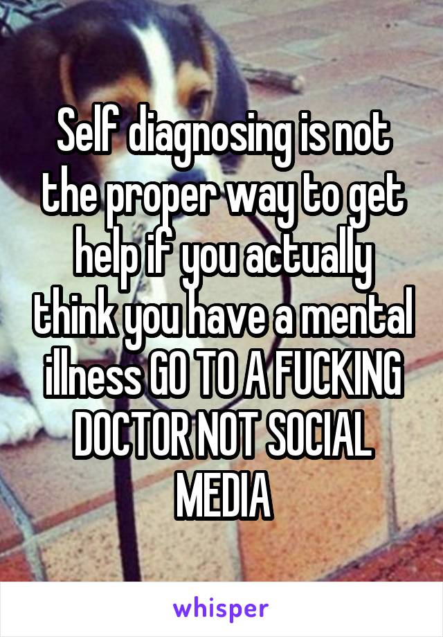 Self diagnosing is not the proper way to get help if you actually think you have a mental illness GO TO A FUCKING DOCTOR NOT SOCIAL MEDIA