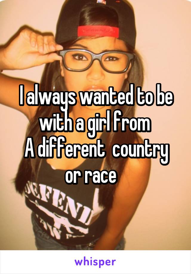 I always wanted to be with a girl from 
A different  country or race   