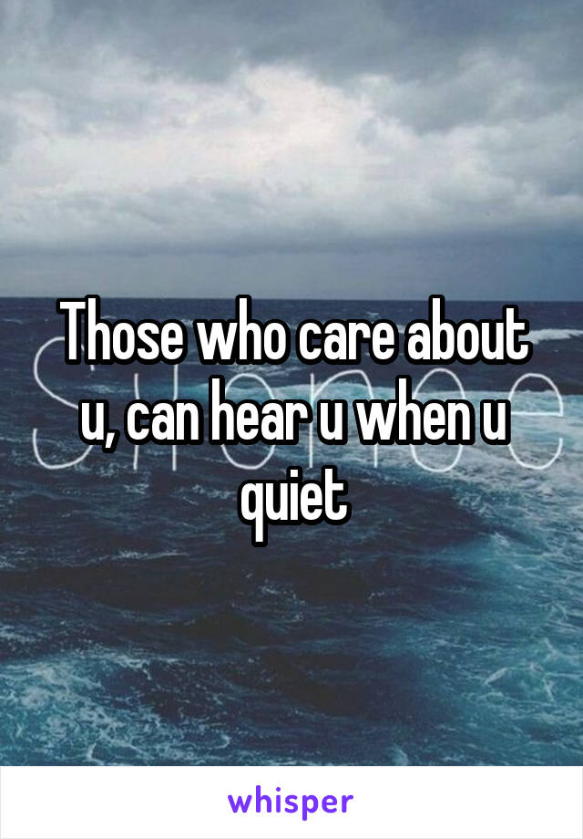 Those who care about u, can hear u when u quiet