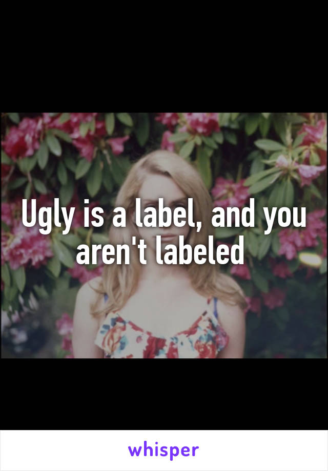 Ugly is a label, and you aren't labeled 