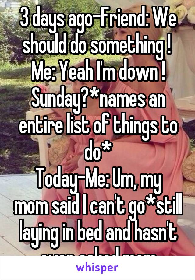 3 days ago-Friend: We should do something ! 
Me: Yeah I'm down ! Sunday?*names an entire list of things to do*
Today-Me: Um, my mom said I can't go*still laying in bed and hasn't even asked mom