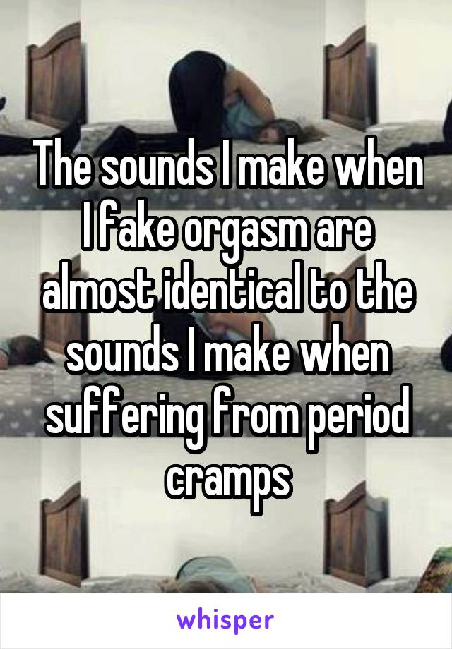 The sounds I make when I fake orgasm are almost identical to the sounds I make when suffering from period cramps