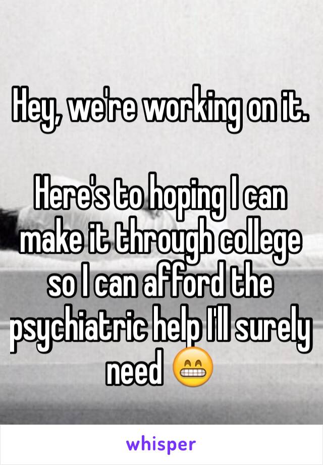 Hey, we're working on it. 

Here's to hoping I can make it through college so I can afford the psychiatric help I'll surely need 😁