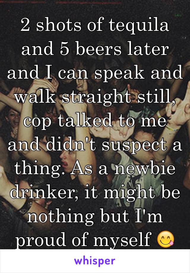 2 shots of tequila and 5 beers later and I can speak and walk straight still, cop talked to me and didn't suspect a thing. As a newbie drinker, it might be nothing but I'm proud of myself 😋