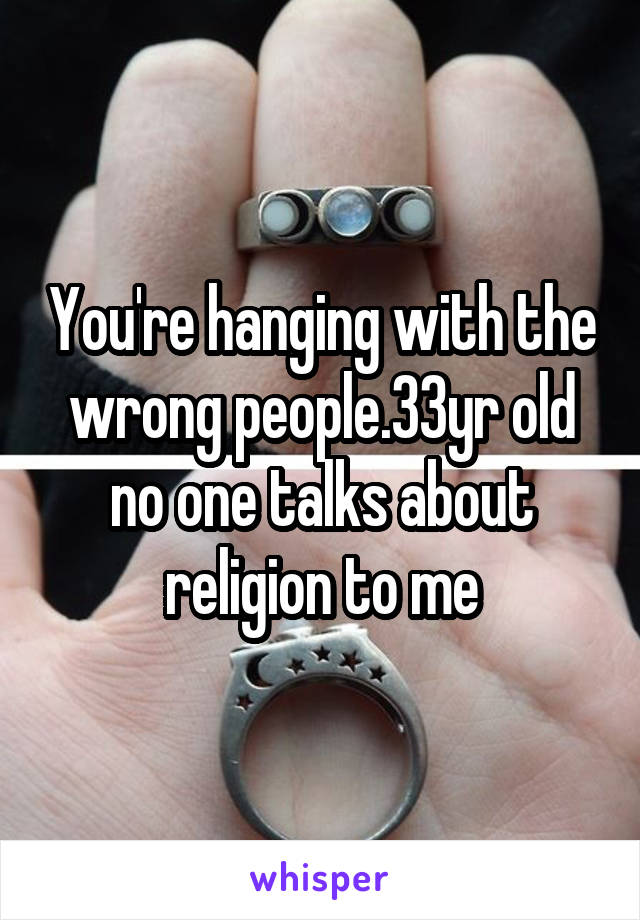 You're hanging with the wrong people.33yr old no one talks about religion to me