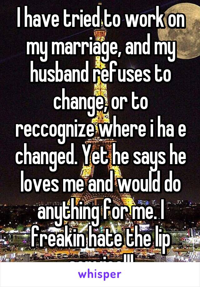 I have tried to work on my marriage, and my husband refuses to change, or to reccognize where i ha e changed. Yet he says he loves me and would do anything for me. I freakin hate the lip service!!!