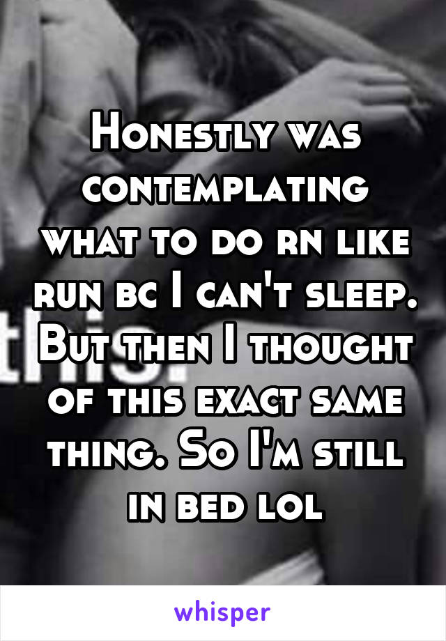 Honestly was contemplating what to do rn like run bc I can't sleep. But then I thought of this exact same thing. So I'm still in bed lol