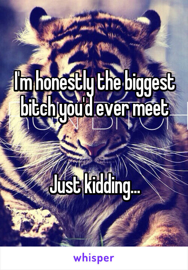 I'm honestly the biggest bitch you'd ever meet


Just kidding...