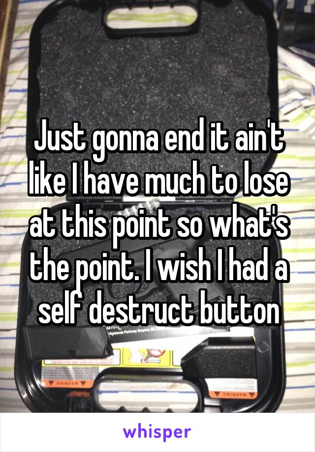 Just gonna end it ain't like I have much to lose at this point so what's the point. I wish I had a self destruct button