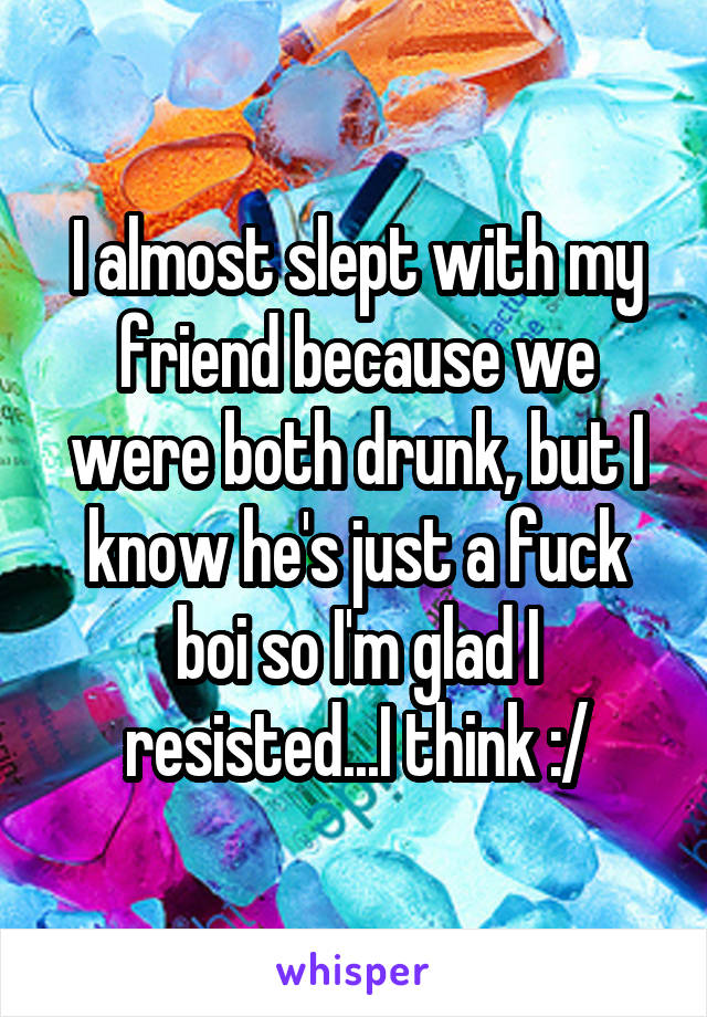 I almost slept with my friend because we were both drunk, but I know he's just a fuck boi so I'm glad I resisted...I think :/