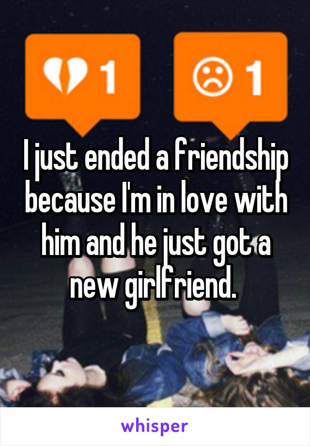 I just ended a friendship because I'm in love with him and he just got a new girlfriend. 