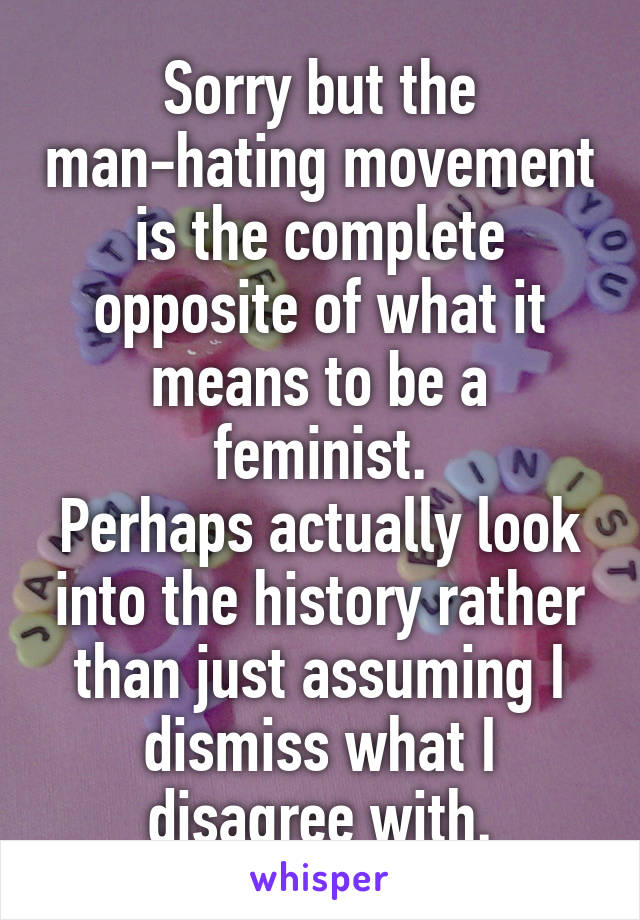 Sorry but the man-hating movement is the complete opposite of what it means to be a feminist.
Perhaps actually look into the history rather than just assuming I dismiss what I disagree with.