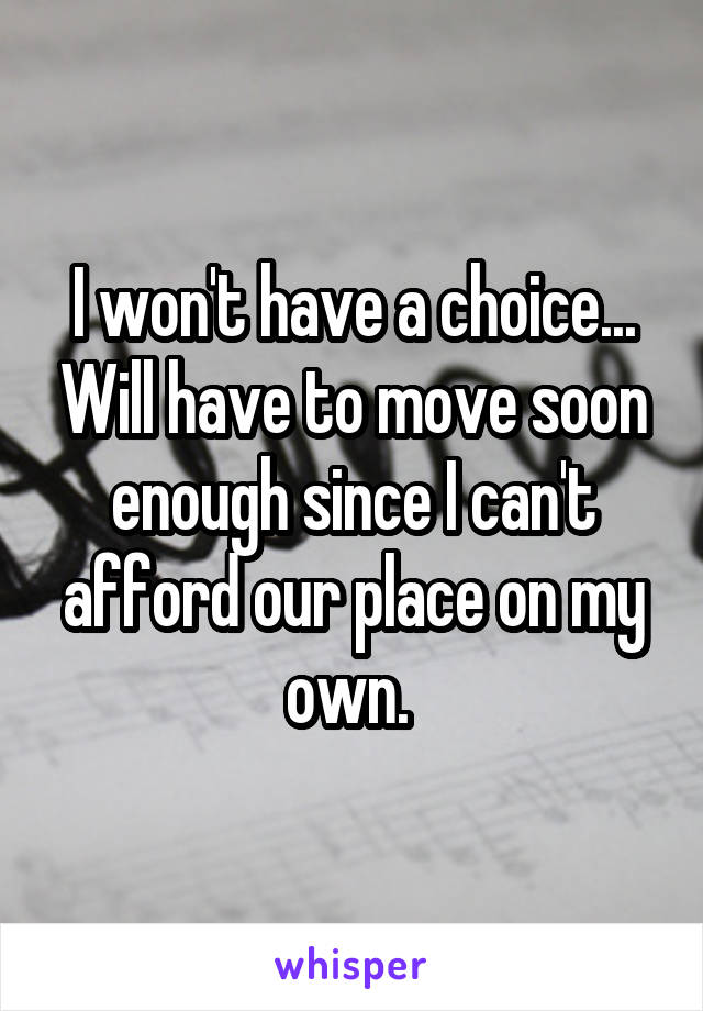 I won't have a choice... Will have to move soon enough since I can't afford our place on my own. 