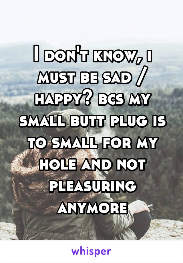 I don't know, i must be sad / happy? bcs my small butt plug is to small for my hole and not pleasuring anymore