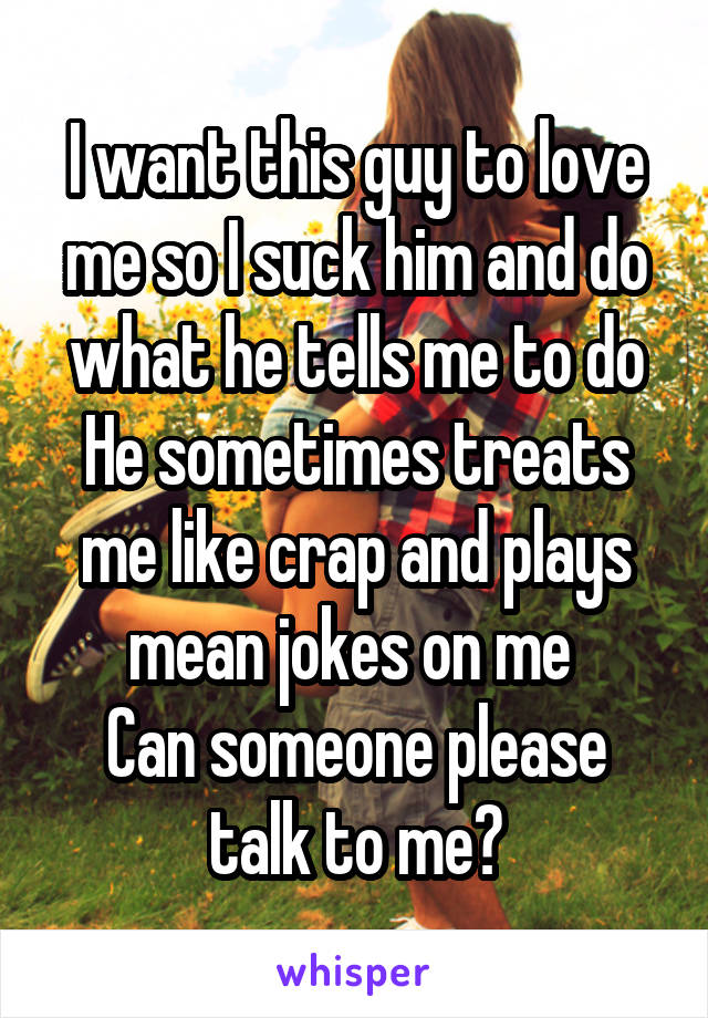 I want this guy to love me so I suck him and do what he tells me to do
He sometimes treats me like crap and plays mean jokes on me 
Can someone please talk to me?