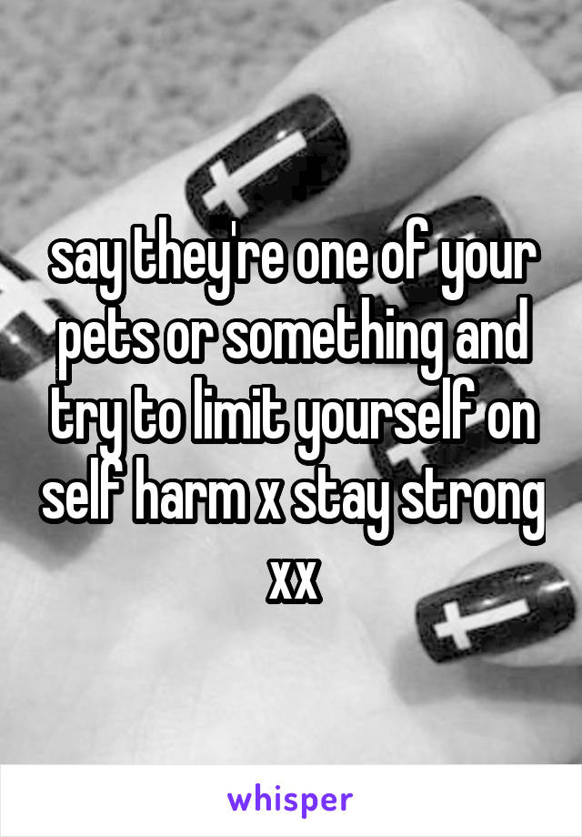 say they're one of your pets or something and try to limit yourself on self harm x stay strong xx