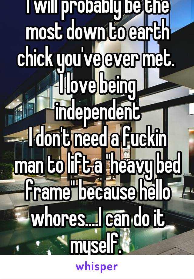 I will probably be the most down to earth chick you've ever met. 
I love being independent
I don't need a fuckin man to lift a "heavy bed frame" because hello whores....I can do it myself. 
#NotWeak