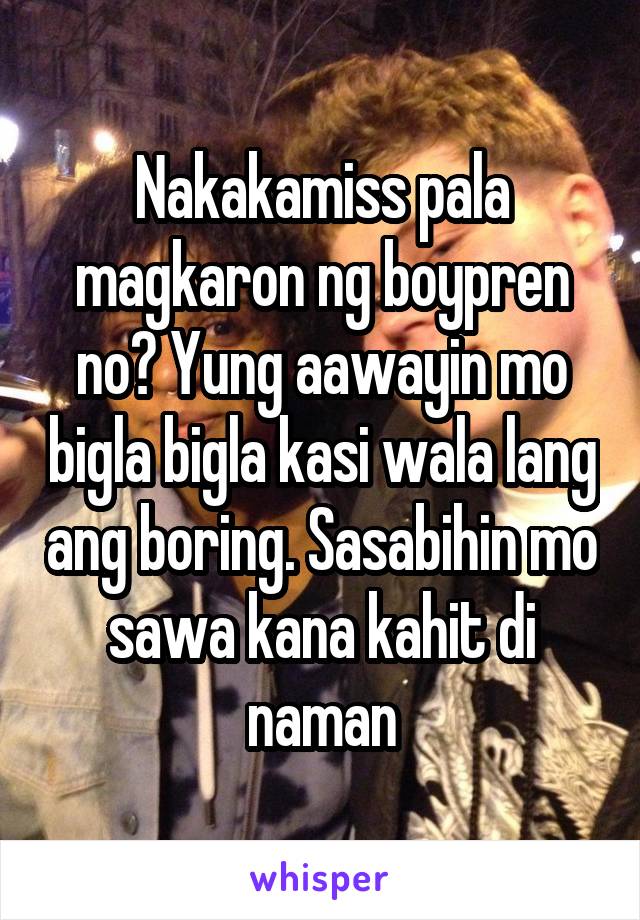 Nakakamiss pala magkaron ng boypren no? Yung aawayin mo bigla bigla kasi wala lang ang boring. Sasabihin mo sawa kana kahit di naman