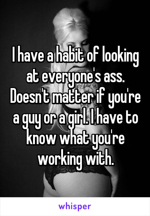 I have a habit of looking at everyone's ass. Doesn't matter if you're a guy or a girl. I have to know what you're working with.