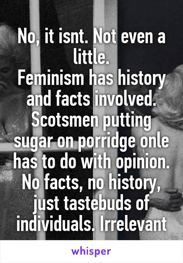 No, it isnt. Not even a little.
Feminism has history and facts involved.
Scotsmen putting sugar on porridge onle has to do with opinion. No facts, no history, just tastebuds of individuals. Irrelevant