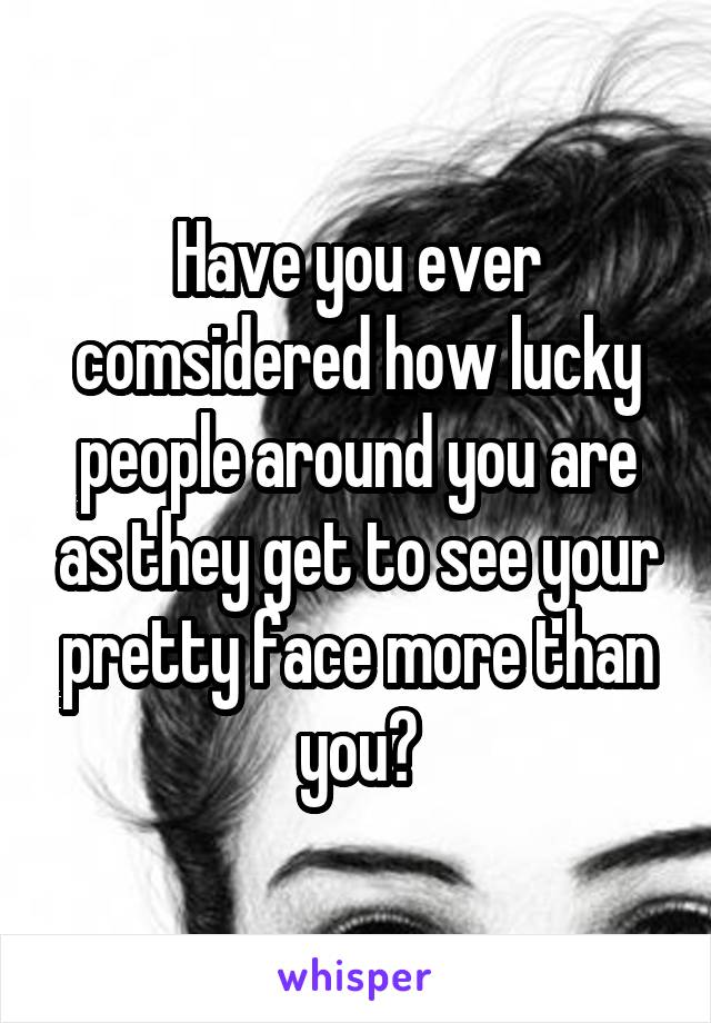 Have you ever comsidered how lucky people around you are as they get to see your pretty face more than you?