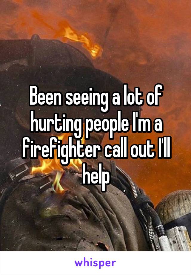 Been seeing a lot of hurting people I'm a firefighter call out I'll help