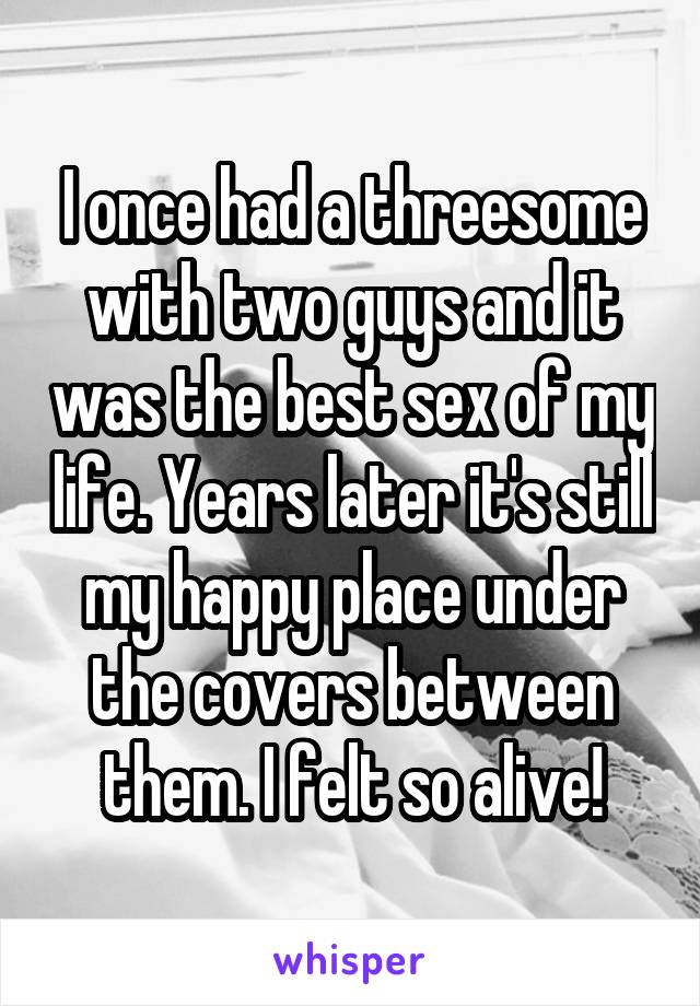 I once had a threesome with two guys and it was the best sex of my life. Years later it's still my happy place under the covers between them. I felt so alive!