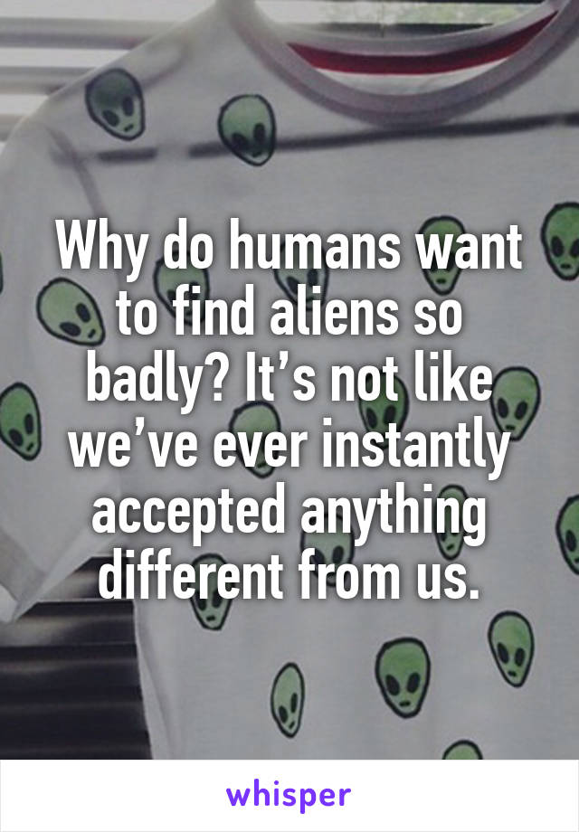 Why do humans want to find aliens so badly? It’s not like we’ve ever instantly accepted anything different from us.