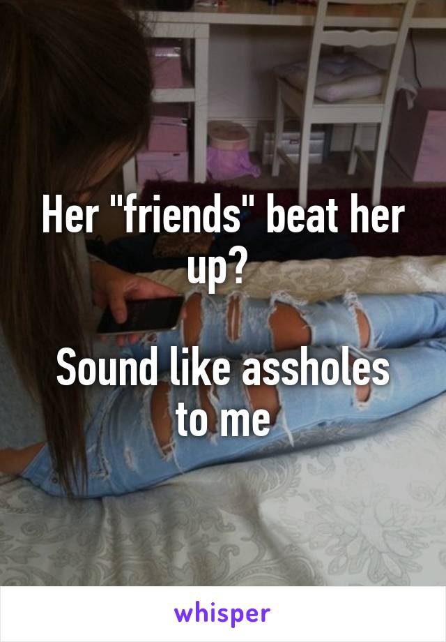 Her "friends" beat her up? 

Sound like assholes to me