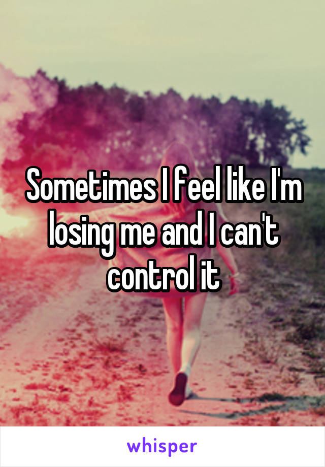 Sometimes I feel like I'm losing me and I can't control it