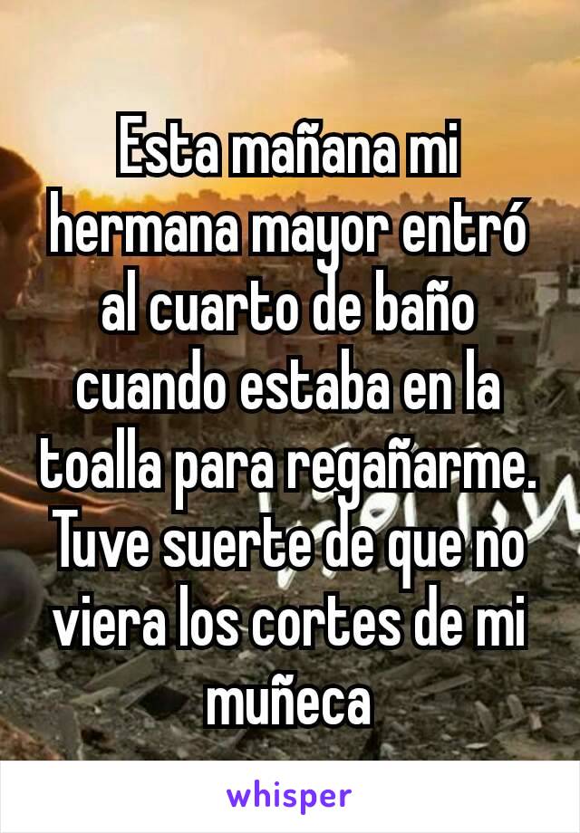 Esta mañana mi hermana mayor entró al cuarto de baño cuando estaba en la toalla para regañarme. Tuve suerte de que no viera los cortes de mi muñeca