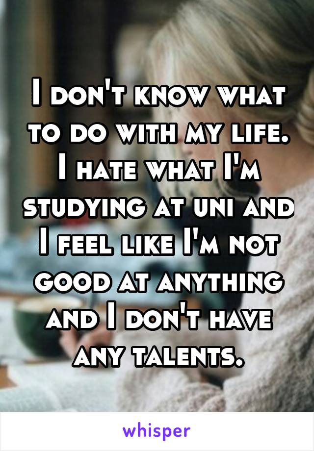 I don't know what to do with my life. I hate what I'm studying at uni and I feel like I'm not good at anything and I don't have any talents.