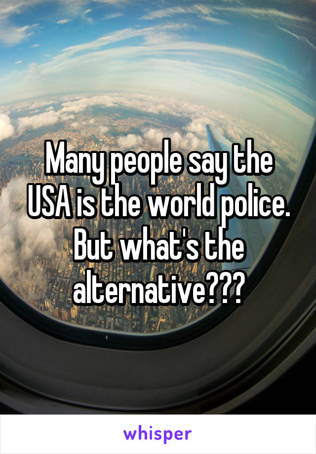 Many people say the USA is the world police. But what's the alternative???