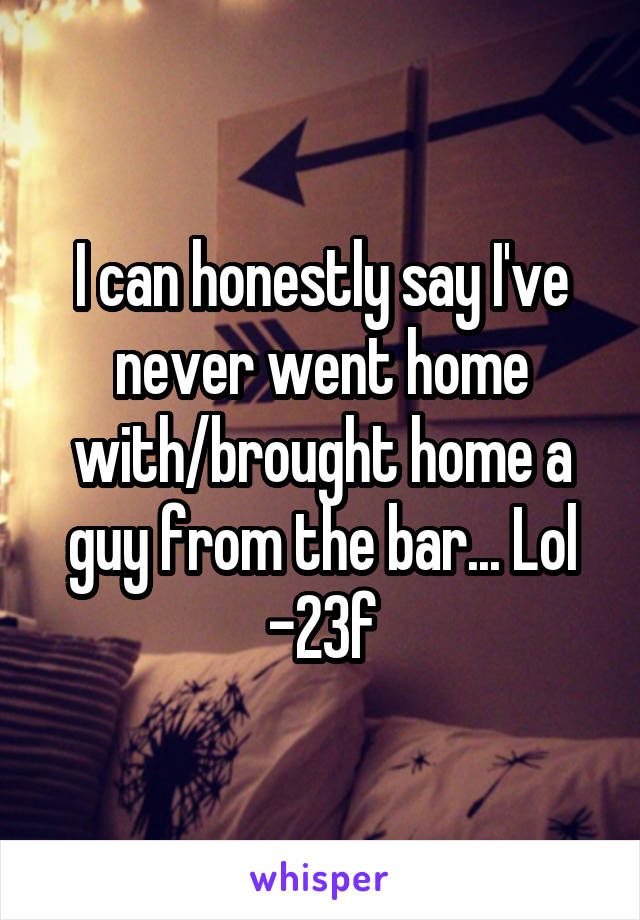 I can honestly say I've never went home with/brought home a guy from the bar... Lol
-23f