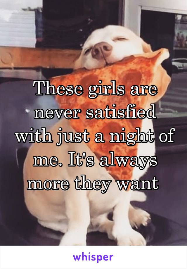 These girls are never satisfied with just a night of me. It's always more they want 