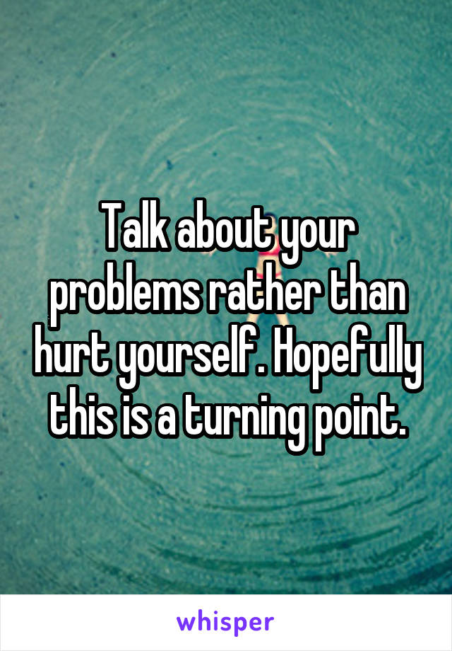 Talk about your problems rather than hurt yourself. Hopefully this is a turning point.